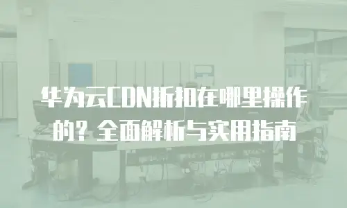 华为云CDN折扣在哪里操作的？全面解析与实用指南