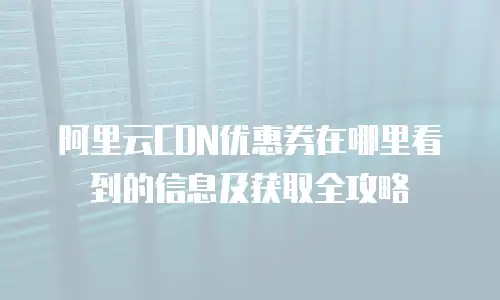 阿里云CDN优惠券在哪里看到的信息及获取全攻略