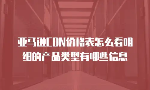 亚马逊CDN价格表怎么看明细的产品类型有哪些信息