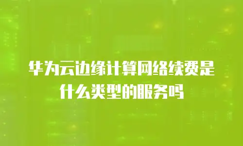 华为云边缘计算网络续费是什么类型的服务吗