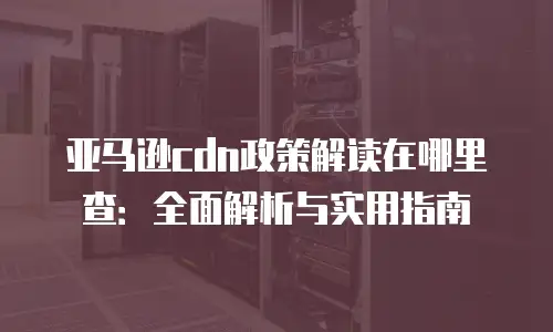 亚马逊cdn政策解读在哪里查：全面解析与实用指南