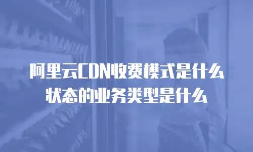 阿里云CDN收费模式是什么状态的业务类型是什么
