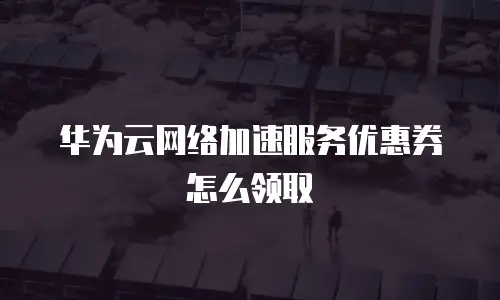 华为云网络加速服务优惠券怎么领取
