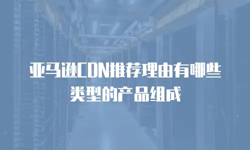 亚马逊CDN推荐理由有哪些类型的产品组成