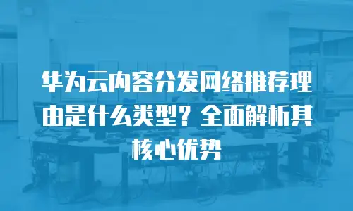 华为云内容分发网络推荐理由是什么类型？全面解析其核心优势