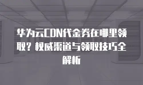 华为云CDN代金券在哪里领取？权威渠道与领取技巧全解析