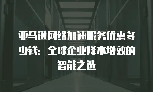 亚马逊网络加速服务优惠多少钱：全球企业降本增效的智能之选