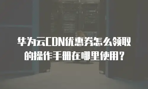 华为云CDN优惠券怎么领取的操作手册在哪里使用？
