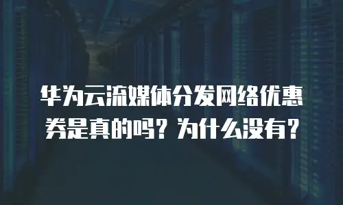 华为云流媒体分发网络优惠券是真的吗？为什么没有？