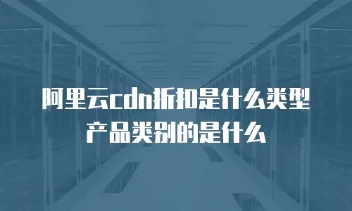阿里云cdn折扣是什么类型产品类别的是什么