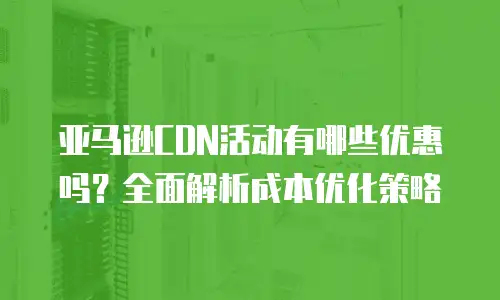 亚马逊CDN活动有哪些优惠吗？全面解析成本优化策略