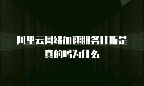 阿里云网络加速服务打折是真的吗为什么