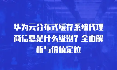 华为云分布式缓存系统代理商信息是什么级别？全面解析与价值定位