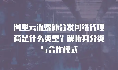 阿里云流媒体分发网络代理商是什么类型？解析其分类与合作模式