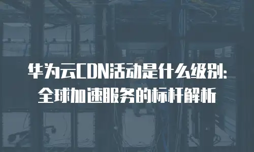 华为云CDN活动是什么级别：全球加速服务的标杆解析