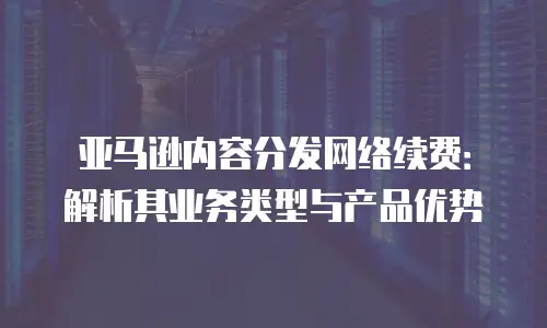 亚马逊内容分发网络续费：解析其业务类型与产品优势