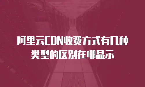 阿里云CDN收费方式有几种类型的区别在哪显示