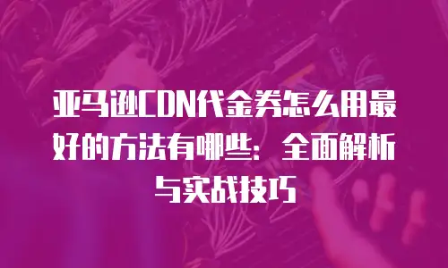 亚马逊CDN代金券怎么用最好的方法有哪些：全面解析与实战技巧