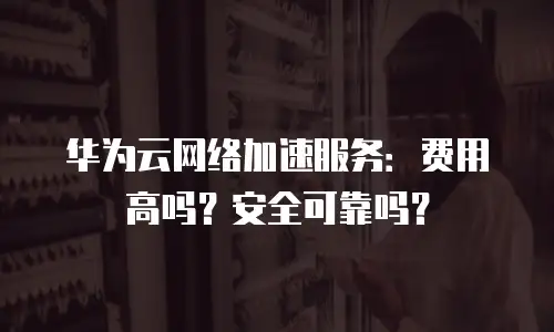 华为云网络加速服务：费用高吗？安全可靠吗？