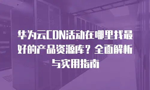华为云CDN活动在哪里找最好的产品资源库？全面解析与实用指南