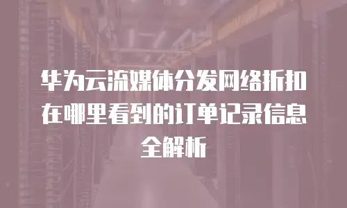 华为云流媒体分发网络折扣在哪里看到的订单记录信息全解析