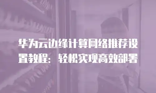华为云边缘计算网络推荐设置教程：轻松实现高效部署