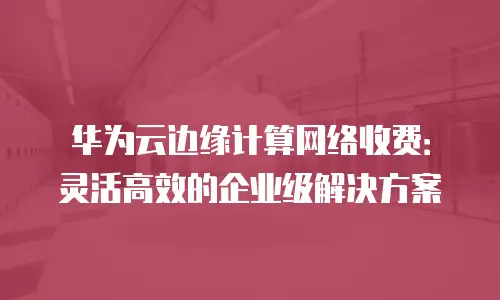 华为云边缘计算网络收费：灵活高效的企业级解决方案
