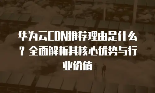 华为云CDN推荐理由是什么？全面解析其核心优势与行业价值