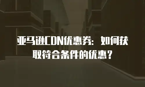 亚马逊CDN优惠券：如何获取符合条件的优惠？