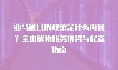 亚马逊CDN政策是什么内容？全面解析服务优势与配置指南