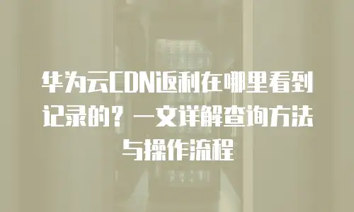 华为云CDN返利在哪里看到记录的？一文详解查询方法与操作流程