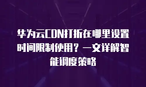 华为云CDN打折在哪里设置时间限制使用？一文详解智能调度策略