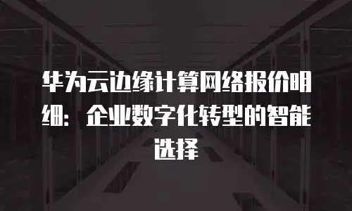 华为云边缘计算网络报价明细：企业数字化转型的智能选择