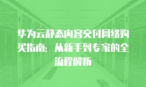 华为云静态内容交付网络购买指南：从新手到专家的全流程解析