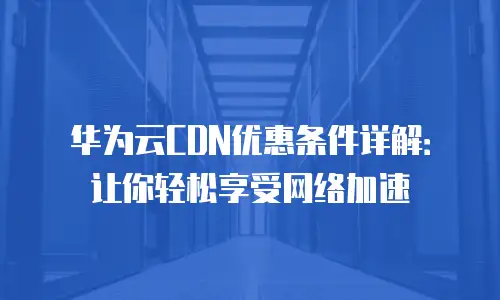 华为云CDN优惠条件详解：让你轻松享受网络加速