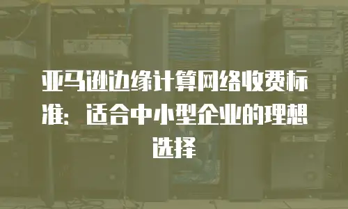 亚马逊边缘计算网络收费标准：适合中小型企业的理想选择