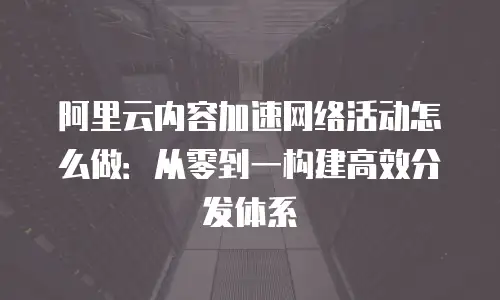 阿里云内容加速网络活动怎么做：从零到一构建高效分发体系