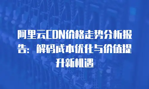 阿里云CDN价格走势分析报告：解码成本优化与价值提升新机遇