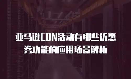 亚马逊CDN活动有哪些优惠券功能的应用场景解析