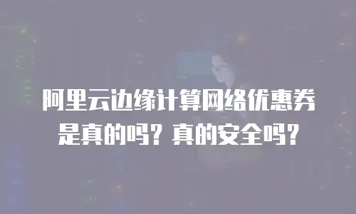 阿里云边缘计算网络优惠券是真的吗？真的安全吗？