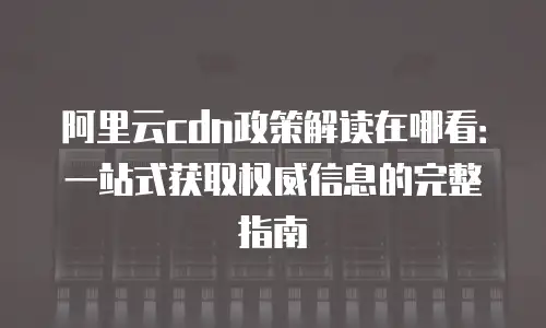 阿里云cdn政策解读在哪看：一站式获取权威信息的完整指南