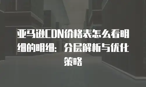 亚马逊CDN价格表怎么看明细的明细：分层解析与优化策略