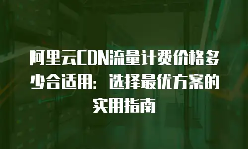 阿里云CDN流量计费价格多少合适用：选择最优方案的实用指南