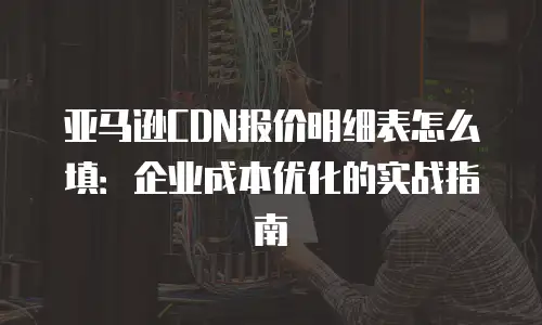 亚马逊CDN报价明细表怎么填：企业成本优化的实战指南