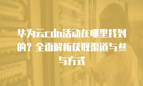 华为云cdn活动在哪里找到的？全面解析获取渠道与参与方式
