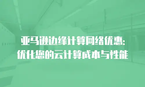 亚马逊边缘计算网络优惠：优化您的云计算成本与性能