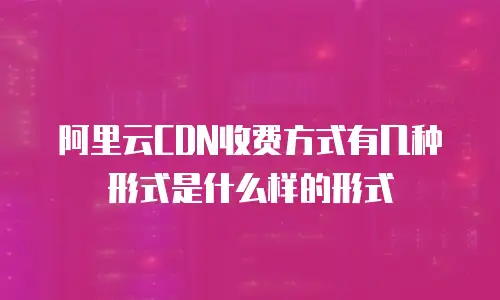 阿里云CDN收费方式有几种形式是什么样的形式