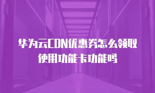 华为云CDN优惠券怎么领取使用功能卡功能吗