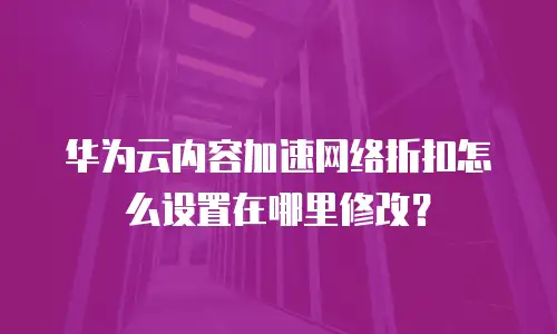华为云内容加速网络折扣怎么设置在哪里修改？
