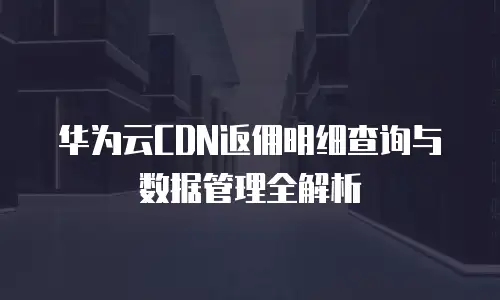 华为云CDN返佣明细查询与数据管理全解析